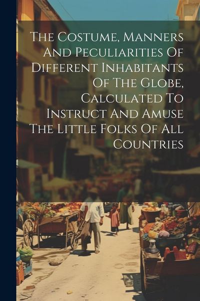 Produktbild: The Costume, Manners And Peculiarities Of Different Inhabitants Of The Globe, Calculated To Instruct And Amuse The Little Folks Of All Countries