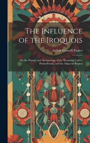 Produktbild: The Influence of the Iroquois: On the History and Archaeology of the Wyoming Valley, Pennsylvania, and the Adjacent Region
