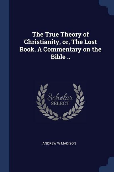 Produktbild: The True Theory of Christianity, or, The Lost Book. A Commentary on the Bible ..