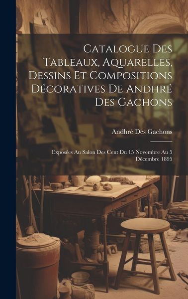 Produktbild: Catalogue des tableaux, aquarelles, dessins et compositions d&eacute;coratives de Andhr&eacute; des Gachons: Expos&eacute;es au Salon des Cent du 15 Novembre au 5 D&eacute;cembre