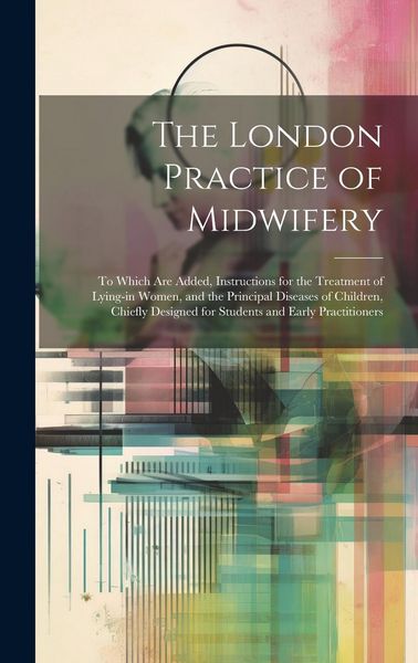 Produktbild: The London Practice of Midwifery; to Which Are Added, Instructions for the Treatment of Lying-in Women, and the Principal Diseases of Children, Chiefl