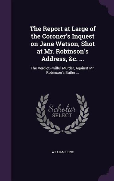 The Report at Large of the Coroner's Inquest on Jane Watson, Shot at Mr. Robinson's Address, &c. ...: The Verdict, --wilful Murder, Against Mr. Robins