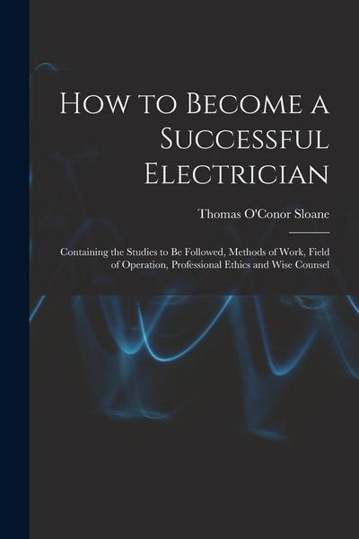 Produktbild: How to Become a Successful Electrician: Containing the Studies to Be Followed, Methods of Work, Field of Operation, Professional Ethics and Wise Couns