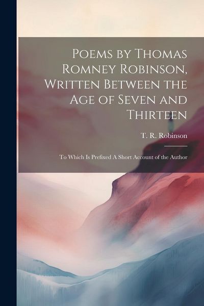 Produktbild: Poems by Thomas Romney Robinson, Written Between the Age of Seven and Thirteen; to Which is Prefixed A Short Account of the Author