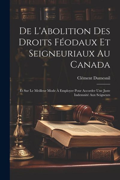 Produktbild: De L'Abolition Des Droits F&eacute;odaux Et Seigneuriaux Au Canada: Et Sur Le Meilleur Mode &Agrave; Employer Pour Accorder Une Juste Indemnit&eacute; Aux Seigneurs