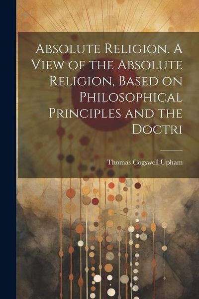 Produktbild: Absolute Religion. A View of the Absolute Religion, Based on Philosophical Principles and the Doctri