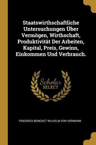 Produktbild: Staatswirthschaftliche Untersuchungen &Uuml;ber Verm&ouml;gen, Wirthschaft, Produktivit&auml;t Der Arbeiten, Kapital, Preis, Gewinn, Einkommen Und Verbrauch.