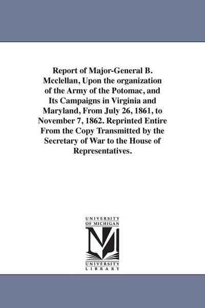 Produktbild: Report of Major-General B. Mcclellan, Upon the organization of the Army of the Potomac, and Its Campaigns in Virginia and Maryland, From July 26, 1861, to November 7, 1862. Reprinted Entire From the Copy Transmitted by the Secretary of War to the House of