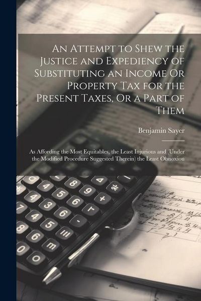 Produktbild: An Attempt to Shew the Justice and Expediency of Substituting an Income Or Property Tax for the Present Taxes, Or a Part of Them: As Affording the Mos