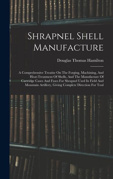 Produktbild: Shrapnel Shell Manufacture: A Comprehensive Treatise On The Forging, Machining, And Heat-treatment Of Shells, And The Manufacture Of Cartridge Cas