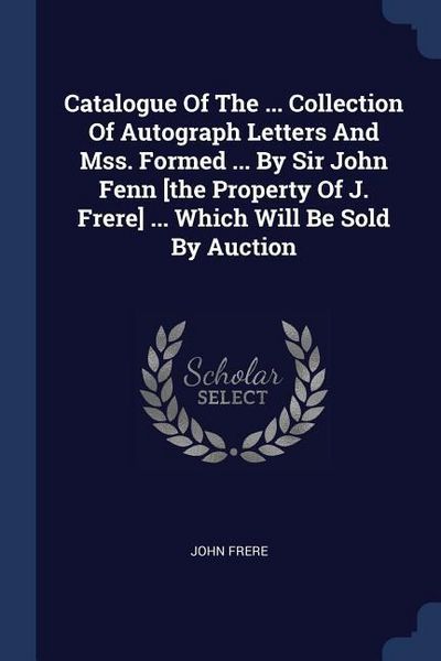 Produktbild: Catalogue Of The ... Collection Of Autograph Letters And Mss. Formed ... By Sir John Fenn [the Property Of J. Frere] ... Which Will Be Sold By Auction