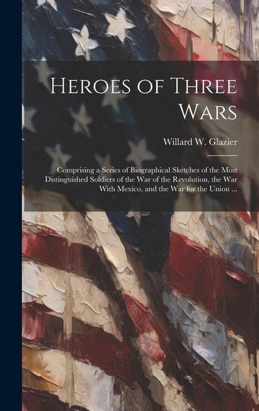 Produktbild: Heroes of Three Wars: Comprising a Series of Biographical Sketches of the Most Distinguished Soldiers of the War of the Revolution, the War
