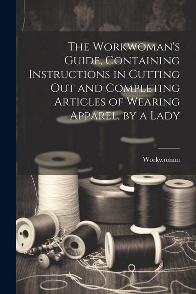 Produktbild: The Workwoman's Guide, Containing Instructions in Cutting Out and Completing Articles of Wearing Apparel, by a Lady