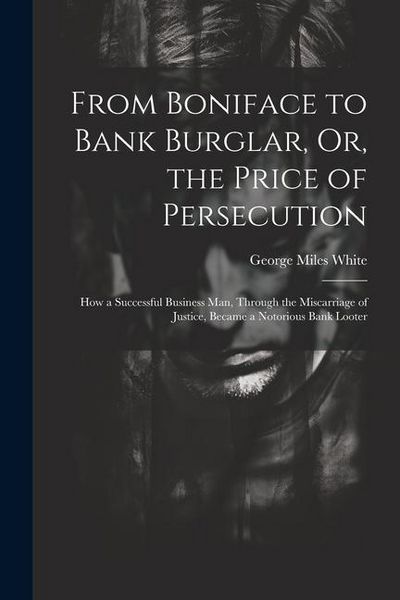 Produktbild: From Boniface to Bank Burglar, Or, the Price of Persecution: How a Successful Business Man, Through the Miscarriage of Justice, Became a Notorious Ban