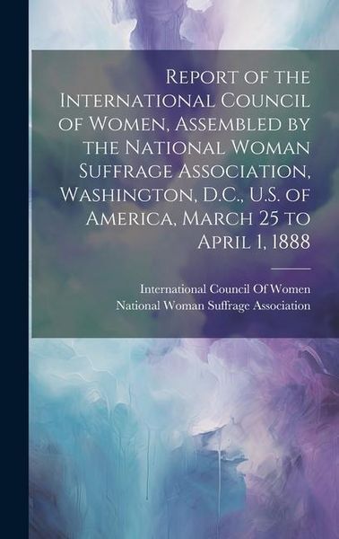 Produktbild: Report of the International Council of Women, Assembled by the National Woman Suffrage Association, Washington, D.C., U.S. of America, March 25 to Apr