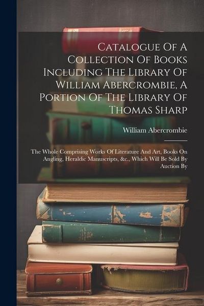 Produktbild: Catalogue Of A Collection Of Books Including The Library Of William Abercrombie, A Portion Of The Library Of Thomas Sharp: The Whole Comprising Works