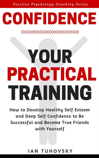 Confidence: Your Practical Training: How to Develop Healthy Self Esteem and Deep Self Confidence to Be Successful and Become True Friends with Yoursel