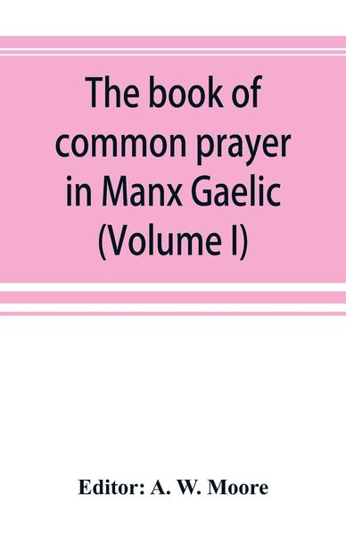 The book of common prayer in Manx Gaelic. Being translations made by Bishop Phillips in 1610, and by the Manx clergy in 