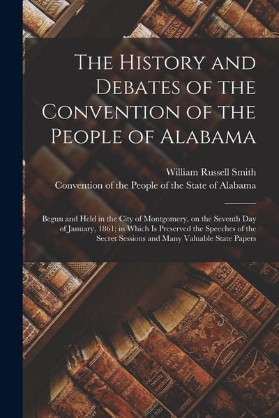 Produktbild: The History and Debates of the Convention of the People of Alabama: Begun and Held in the City of Montgomery, on the Seventh Day of January, 1861; in