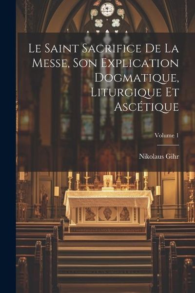 Produktbild: Le Saint Sacrifice de la Messe, son explication dogmatique, liturgique et asc&eacute;tique; Volume 1