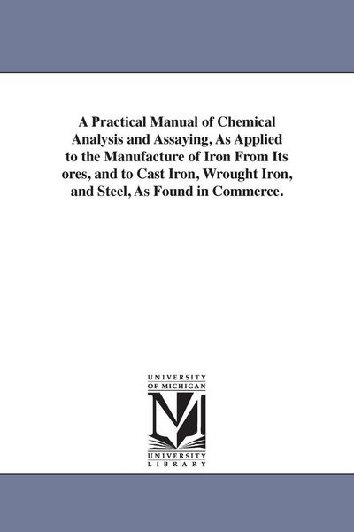 Produktbild: A Practical Manual of Chemical Analysis and Assaying, As Applied to the Manufacture of Iron From Its ores, and to Cast Iron, Wrought Iron, and Steel,