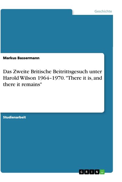 Das Zweite Britische Beitrittsgesuch unter Harold Wilson 1964-1970. 'There it is, and there it remains'; Taschenbuch von Markus Bassermann, GRIN,