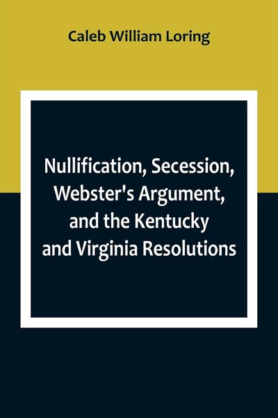 Produktbild: Nullification, Secession, Webster's Argument, and the Kentucky and Virginia Resolutions ; Considered in Reference to the Constitution and Historically