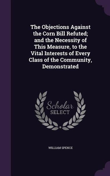 Produktbild: The Objections Against the Corn Bill Refuted; and the Necessity of This Measure, to the Vital Interests of Every Class of the Community, Demonstrated