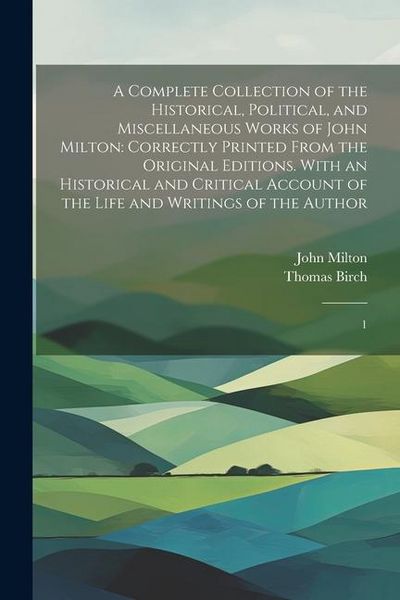 Produktbild: A Complete Collection of the Historical, Political, and Miscellaneous Works of John Milton: Correctly Printed From the Original Editions. With an Hist
