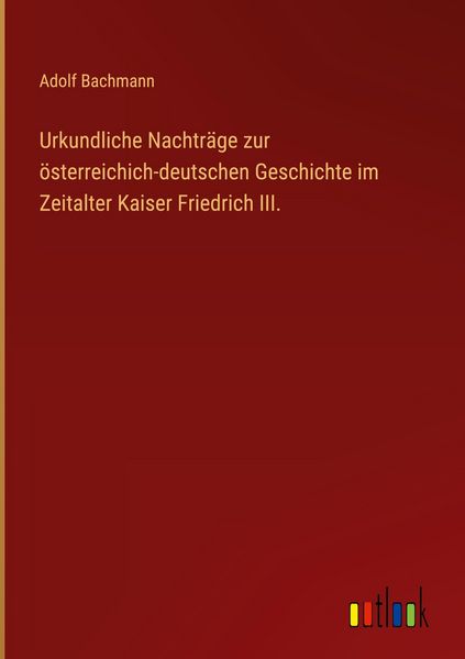 Produktbild: Urkundliche Nachtr&auml;ge zur &ouml;sterreichich-deutschen Geschichte im Zeitalter Kaiser Friedrich III.
