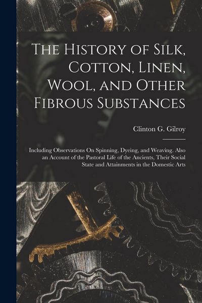 Produktbild: The History of Silk, Cotton, Linen, Wool, and Other Fibrous Substances: Including Observations On Spinning, Dyeing, and Weaving. Also an Account of th