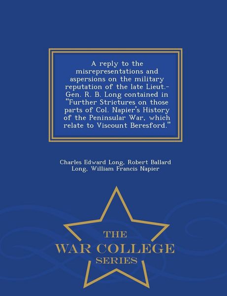 Produktbild: A Reply to the Misrepresentations and Aspersions on the Military Reputation of the Late Lieut.-Gen. R. B. Long Contained in Further Strictures on Those Parts of Col. Napier's History of the Peninsular War, Which Relate to Viscount Beresford. - War College S