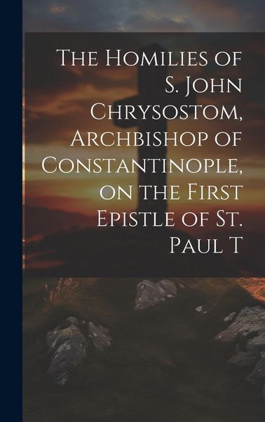 Produktbild: The Homilies of S. John Chrysostom, Archbishop of Constantinople, on the First Epistle of St. Paul T