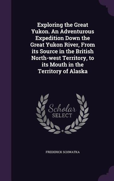 Produktbild: Exploring the Great Yukon. An Adventurous Expedition Down the Great Yukon River, From its Source in the British North-west Territory, to its Mouth in the Territory of Alaska