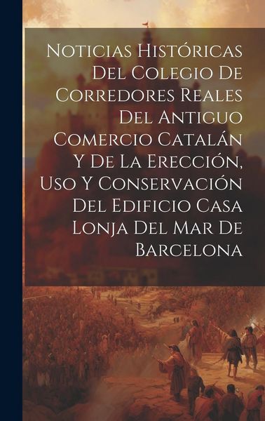 Produktbild: Noticias hist&oacute;ricas del Colegio de Corredores Reales del antiguo comercio catal&aacute;n y de la erecci&oacute;n, uso y conservaci&oacute;n del edificio Casa Lonja del Mar