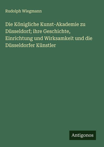 Produktbild: Die K&ouml;nigliche Kunst-Akademie zu D&uuml;sseldorf; ihre Geschichte, Einrichtung und Wirksamkeit und die D&uuml;sseldorfer K&uuml;nstler