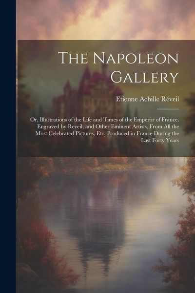 Produktbild: The Napoleon Gallery: Or, Illustrations of the Life and Times of the Emperor of France. Engraved by Reveil, and Other Eminent Artists, From
