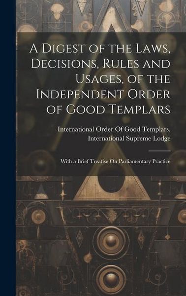 Produktbild: A Digest of the Laws, Decisions, Rules and Usages, of the Independent Order of Good Templars: With a Brief Treatise On Parliamentary Practice