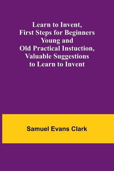 Produktbild: Learn to Invent, First Steps for Beginners Young and Old Practical Instuction, Valuable Suggestions to Learn to Invent