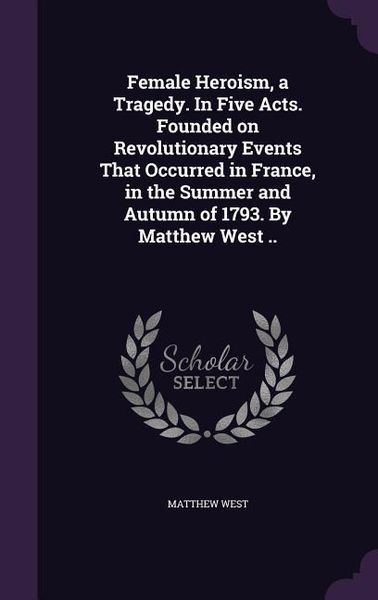 Produktbild: Female Heroism, a Tragedy. In Five Acts. Founded on Revolutionary Events That Occurred in France, in the Summer and Autumn of 1793. By Matthew West ..