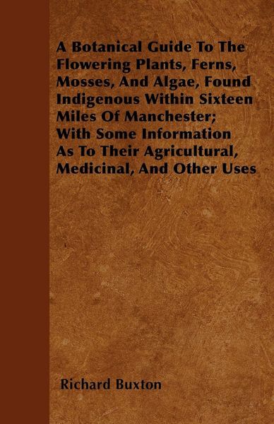Produktbild: A Botanical Guide to the Flowering Plants, Ferns, Mosses, and Algae, found Indigenous within Sixteen Miles of Manchester; With Some Information as to