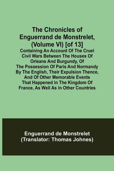 Produktbild: The Chronicles of Enguerrand de Monstrelet, (Volume VI) [of 13]; Containing an account of the cruel civil wars between the houses of Orleans and Burgu