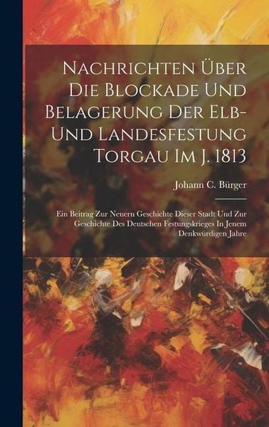 Produktbild: Nachrichten &Uuml;ber Die Blockade Und Belagerung Der Elb- Und Landesfestung Torgau Im J. 1813: Ein Beitrag Zur Neuern Geschichte Dieser Stadt Und Zur Gesc