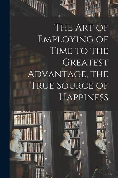 Produktbild: The Art of Employing of Time to the Greatest Advantage, the True Source of Happiness [microform]