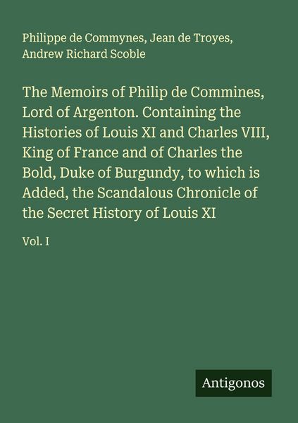 Produktbild: The Memoirs of Philip de Commines, Lord of Argenton. Containing the Histories of Louis XI and Charles VIII, King of France and of Charles the Bold, Duke of Burgundy, to which is Added, the Scandalous Chronicle of the Secret History of Louis XI
