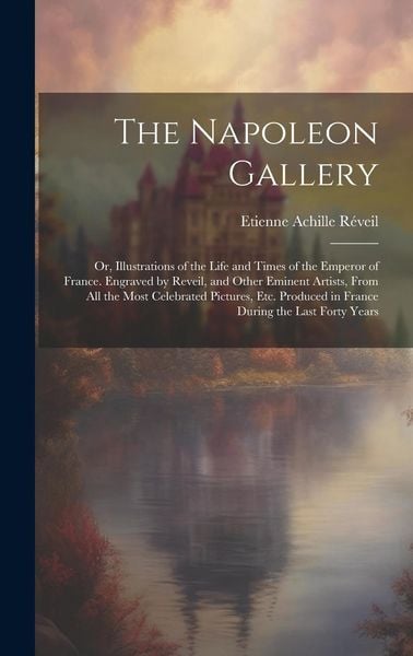 Produktbild: The Napoleon Gallery: Or, Illustrations of the Life and Times of the Emperor of France. Engraved by Reveil, and Other Eminent Artists, From
