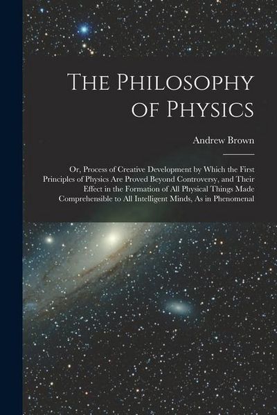 Produktbild: The Philosophy of Physics: Or, Process of Creative Development by Which the First Principles of Physics Are Proved Beyond Controversy, and Their