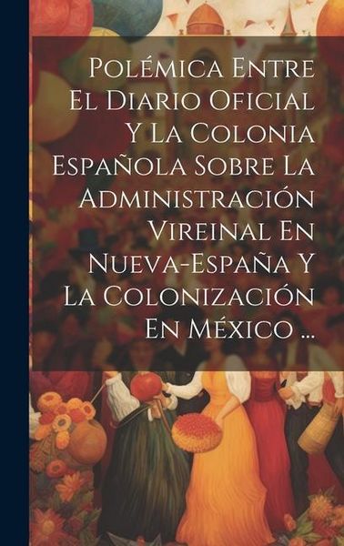 Produktbild: Pol&eacute;mica Entre El Diario Oficial Y La Colonia Espa&ntilde;ola Sobre La Administraci&oacute;n Vireinal En Nueva-Espa&ntilde;a Y La Colonizaci&oacute;n En M&eacute;xico ...