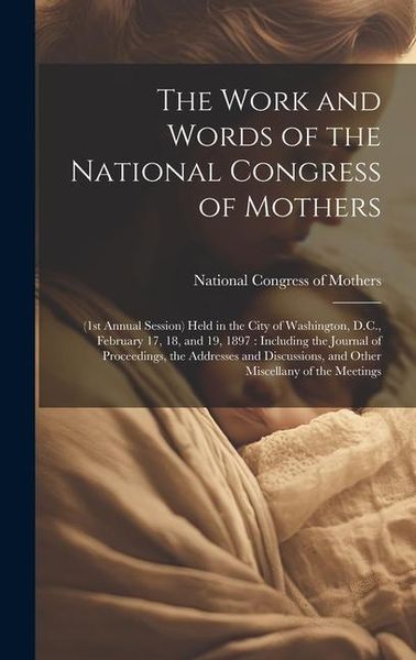 Produktbild: The Work and Words of the National Congress of Mothers: (1st Annual Session) Held in the City of Washington, D.C., February 17, 18, and 19, 1897: Incl