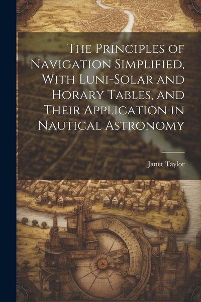 Produktbild: The Principles of Navigation Simplified, With Luni-Solar and Horary Tables, and Their Application in Nautical Astronomy